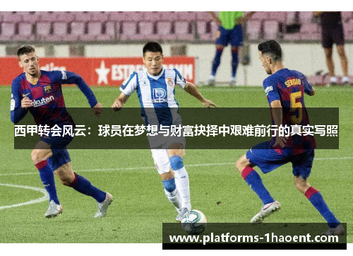西甲转会风云:球员在梦想与财富抉择中艰难前行的真实写照 西甲转会风云:球员在梦想与财富抉择中艰难前行的真实写照