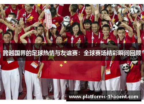 跨越国界的足球热情与友谊赛:全球赛场精彩瞬间回顾 跨越国界的足球热情与友谊赛:全球赛场精彩瞬间回顾